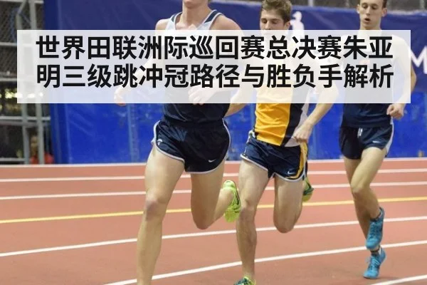 世界田联洲际巡回赛总决赛朱亚明三级跳冲冠路径与胜负手解析